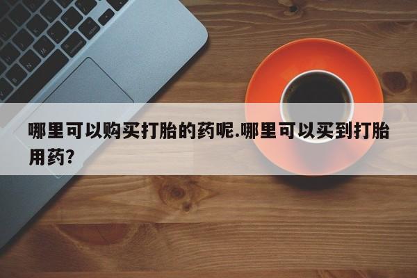 私人诊所卖打胎药投诉哪里可以购买打胎的药呢.哪里可以买到打胎用药？