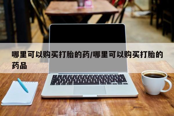 私人诊所卖打胎药投诉哪里可以购买打胎的药/哪里可以购买打胎的药品